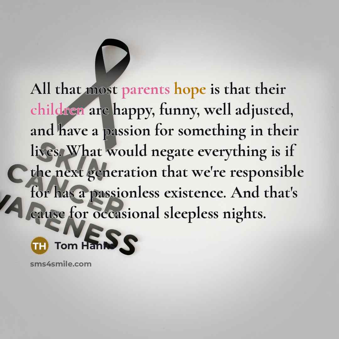 “All that most parents hope is that their children are happy, funny, well adjusted, and have a passion for something in their lives. What would negate everything is if the next generation that we're responsible for has a passionless existence. And that's cause for occasional sleepless nights.” quote by Tom Hanks
