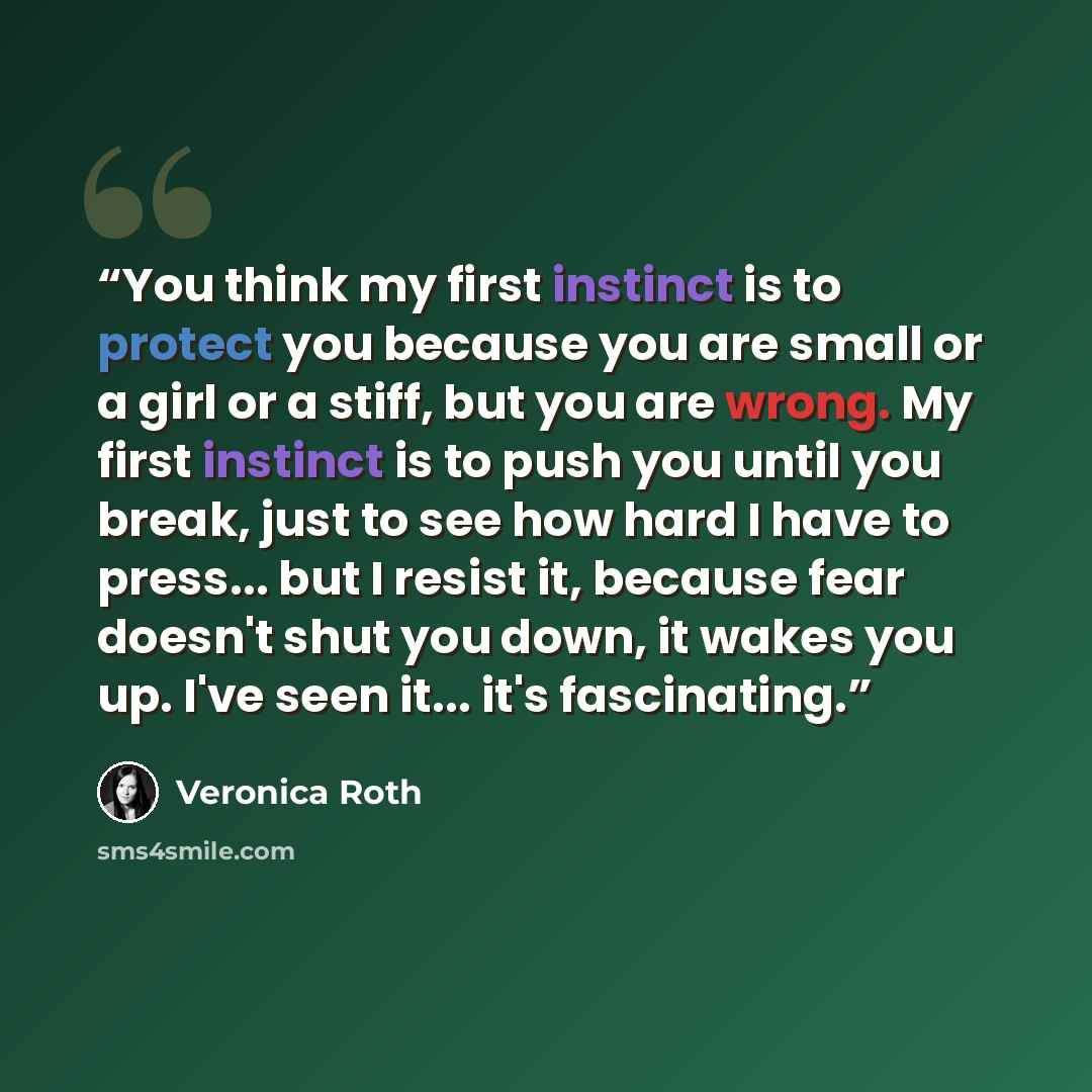 “You think my first instinct is to protect you because you are small or a girl or a stiff, but you are wrong. My first instinct is to push you until you break, just to see how hard I have to press... but I resist it, because fear doesn't shut you down, it wakes you up. I've seen it... it's…” quote by Veronica Roth