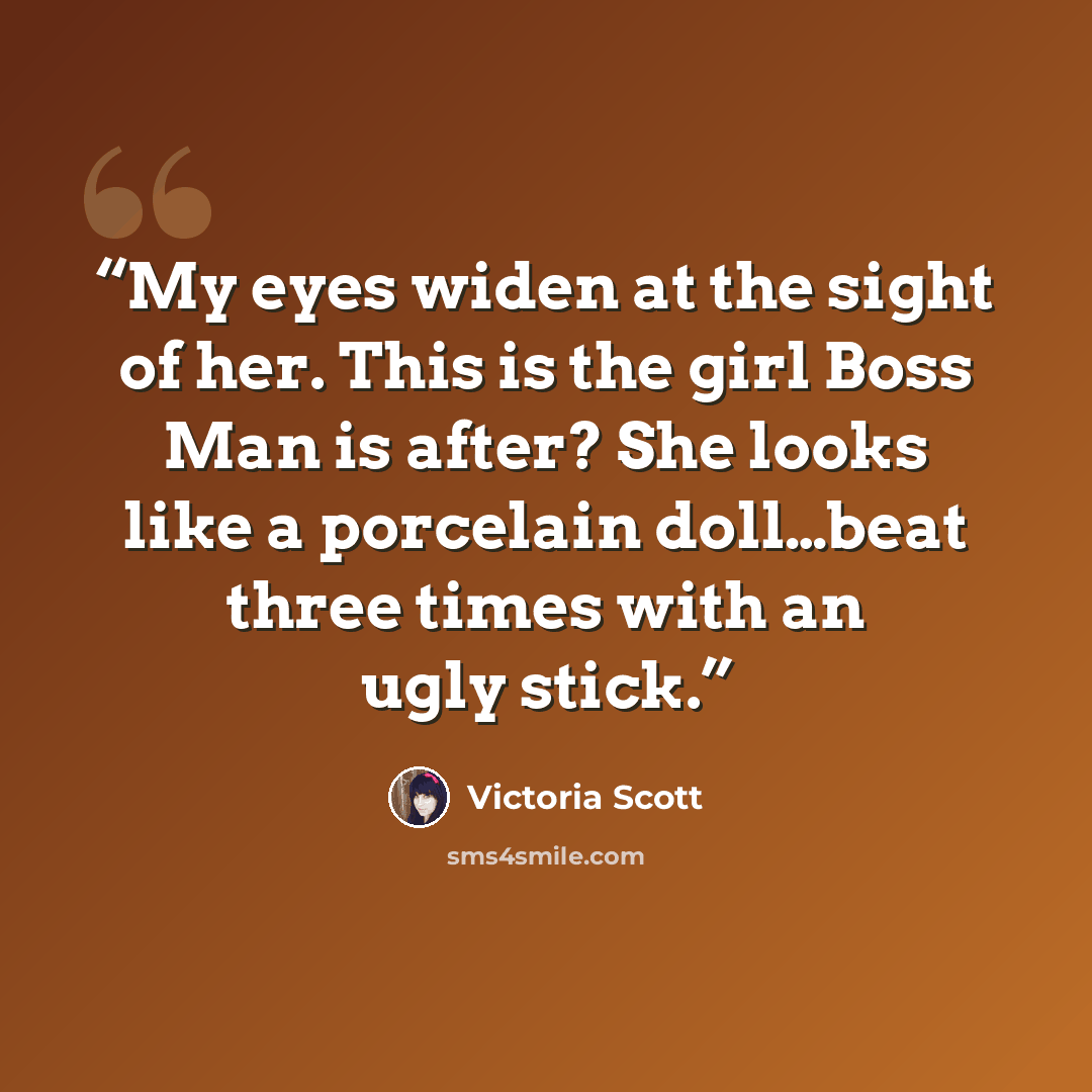 “My eyes widen at the sight of her. This is the girl Boss Man is after? She looks like a porcelain doll…beat three times with an ugly stick.” quote by Victoria Scott