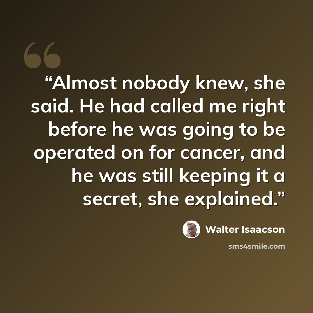 “Almost nobody knew, she said. He had called me right before he was going to be operated on for cancer, and he was still keeping it a secret, she explained.” quote by Walter Isaacson