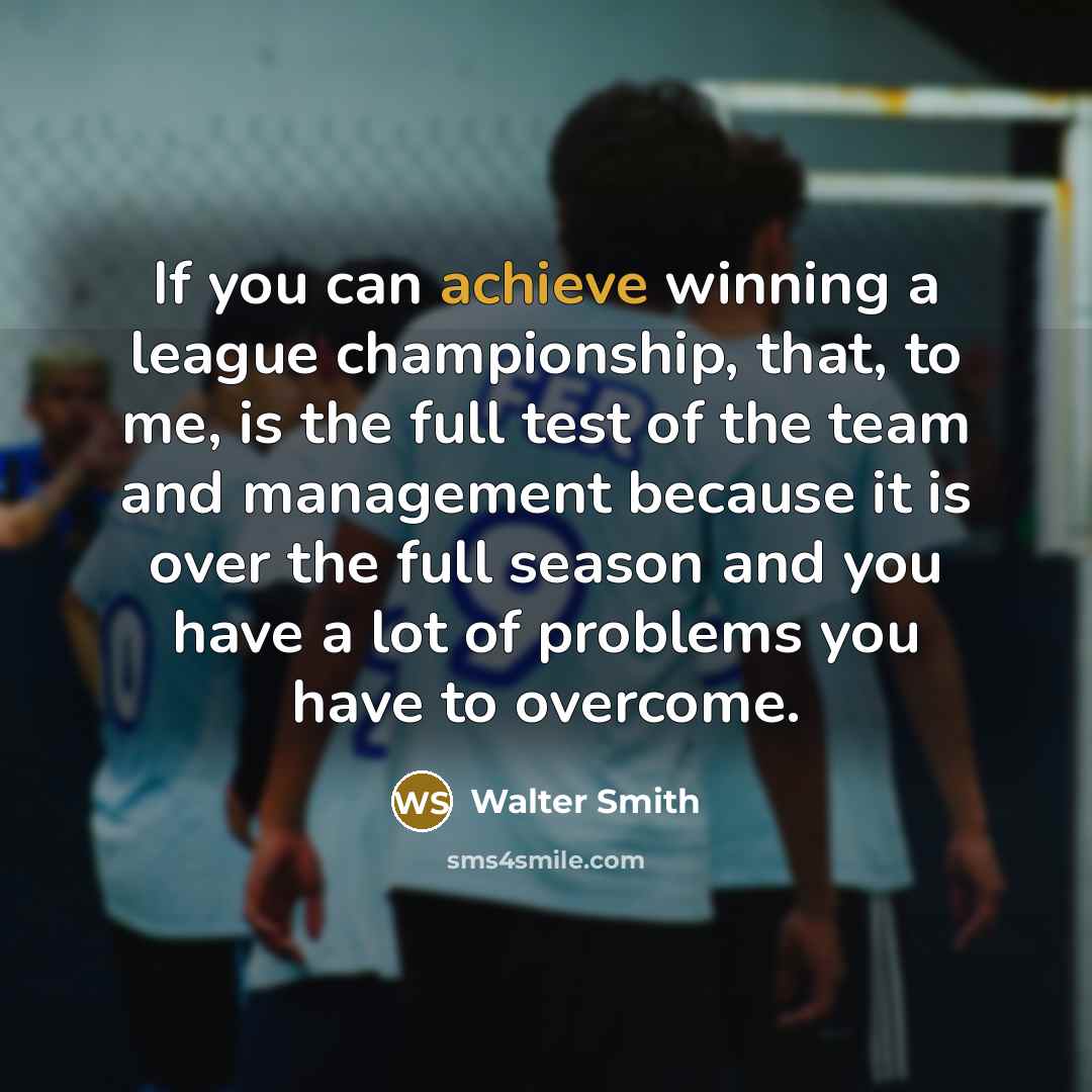 “If you can achieve winning a league championship, that, to me, is the full test of the team and management because it is over the full season and you have a lot of problems you have to overcome.” quote by Walter Smith
