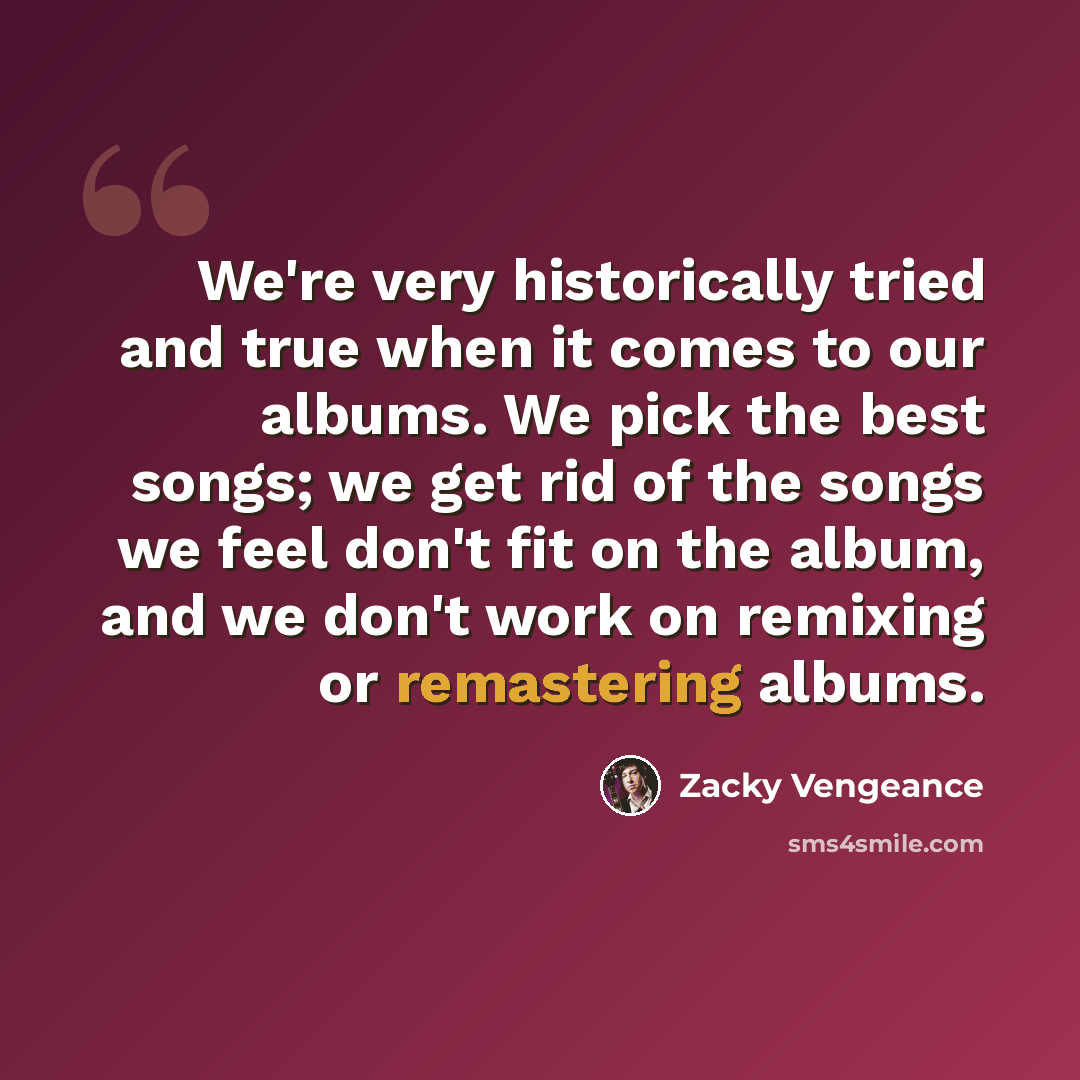 “We're very historically tried and true when it comes to our albums. We pick the best songs; we get rid of the songs we feel don't fit on the album, and we don't work on remixing or remastering albums.” quote by Zacky Vengeance