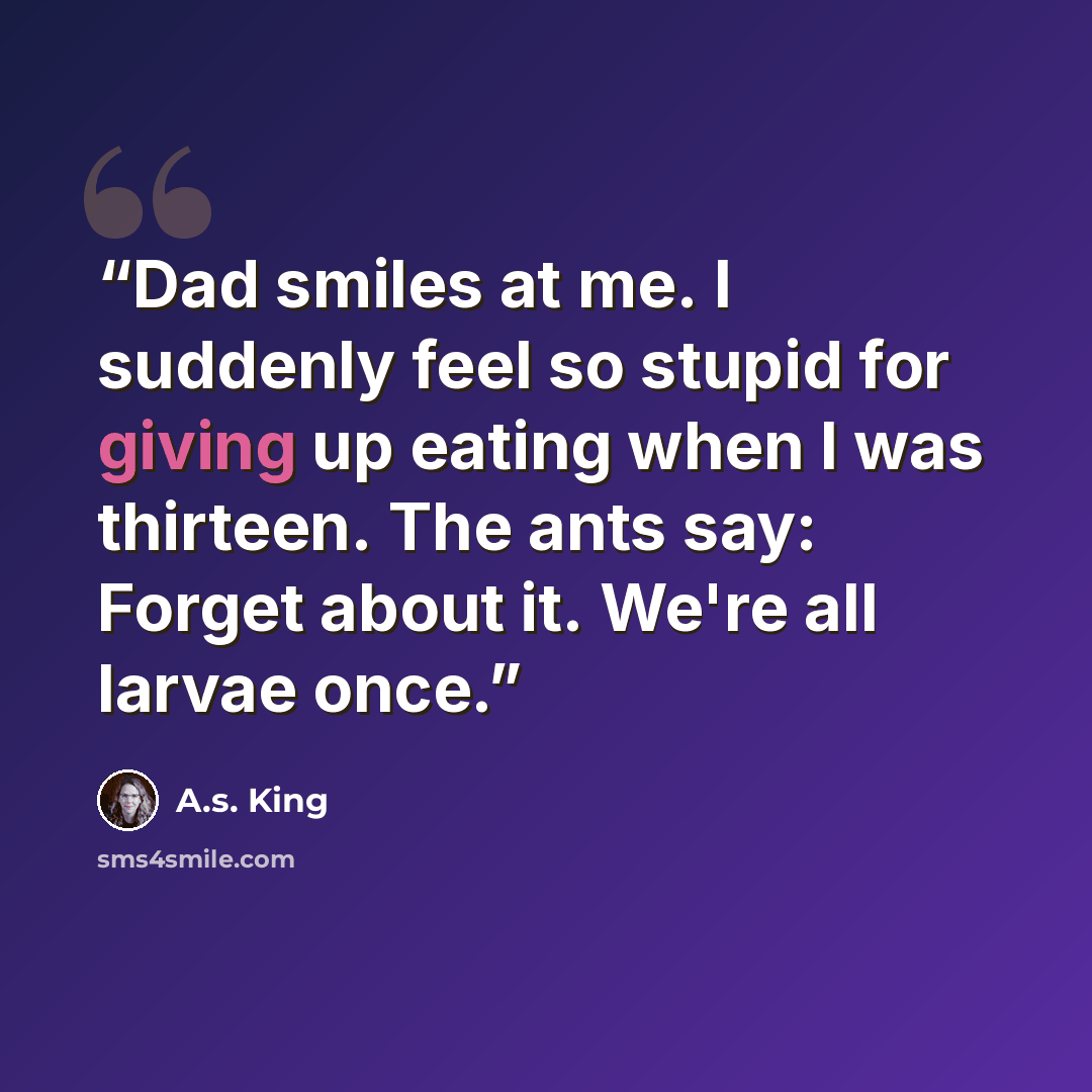 “Dad smiles at me. I suddenly feel so stupid for giving up eating when I was thirteen. The ants say: Forget about it. We're all larvae once.” quote by A.S. King