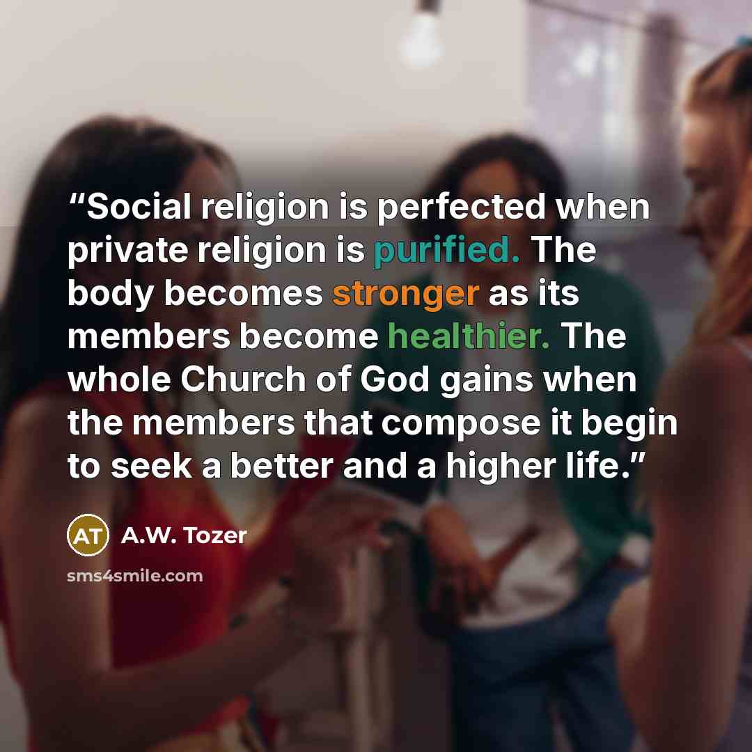 “Social religion is perfected when private religion is purified. The body becomes stronger as its members become healthier. The whole Church of God gains when the members that compose it begin to seek a better and a higher life.” quote by A.W. Tozer