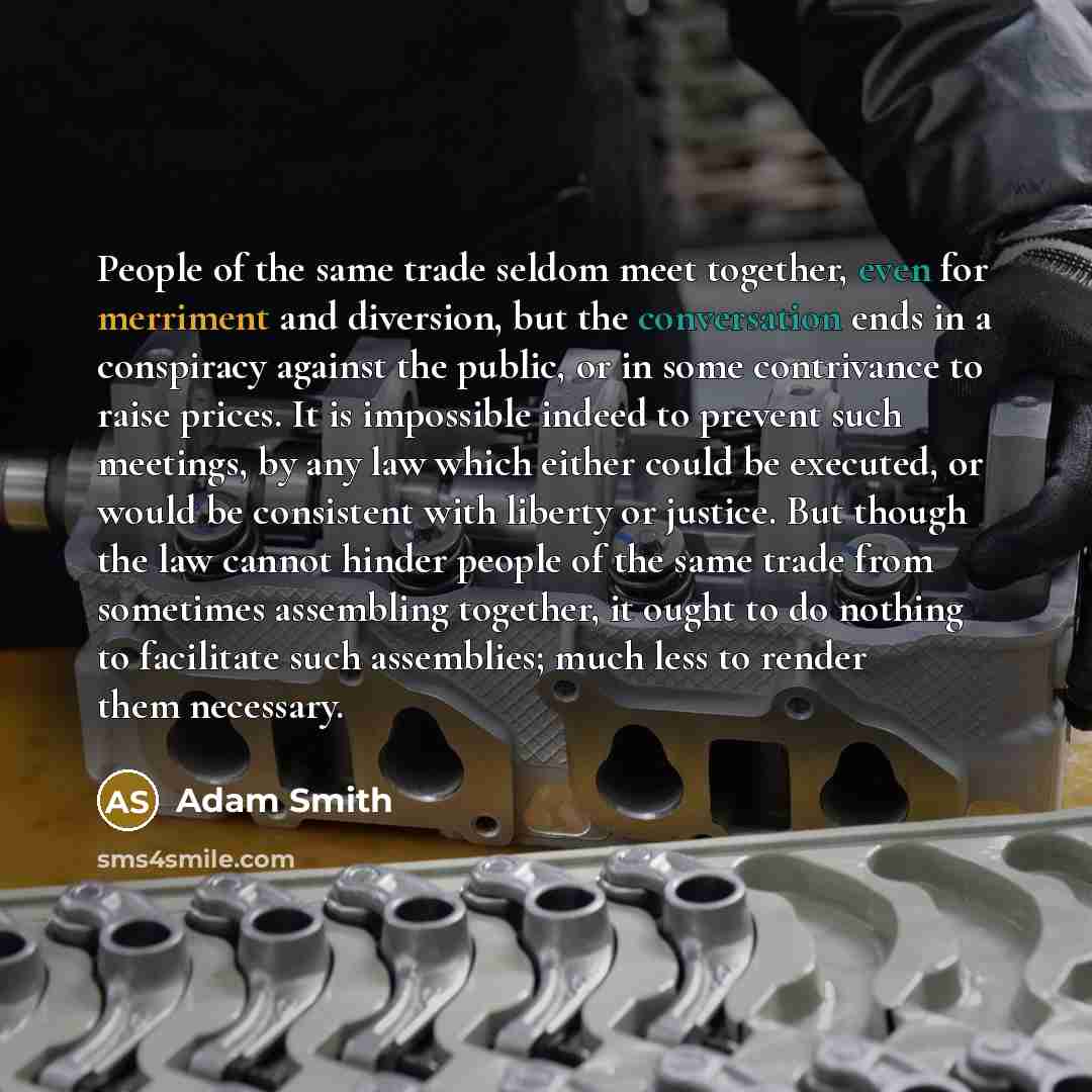 “People of the same trade seldom meet together, even for merriment and diversion, but the conversation ends in a conspiracy against the public, or in some contrivance to raise prices. It is impossible indeed to prevent such meetings, by any law which either could be executed, or would be consistent…” quote by Adam Smith