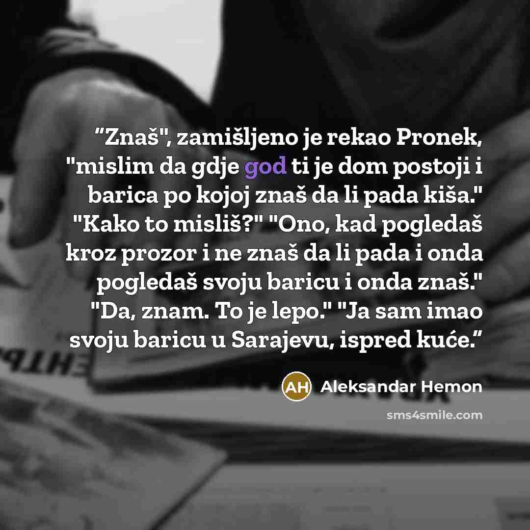 “Znaš", zamišljeno je rekao Pronek, "mislim da gdje god ti je dom postoji i barica po kojoj znaš da li pada kiša." "Kako to misliš?" "Ono, kad pogledaš kroz prozor i ne znaš da li pada i onda pogledaš svoju baricu i onda znaš." "Da, znam. To je lepo." "Ja sam imao svoju baricu u Sarajevu, ispred…” quote by Aleksandar Hemon