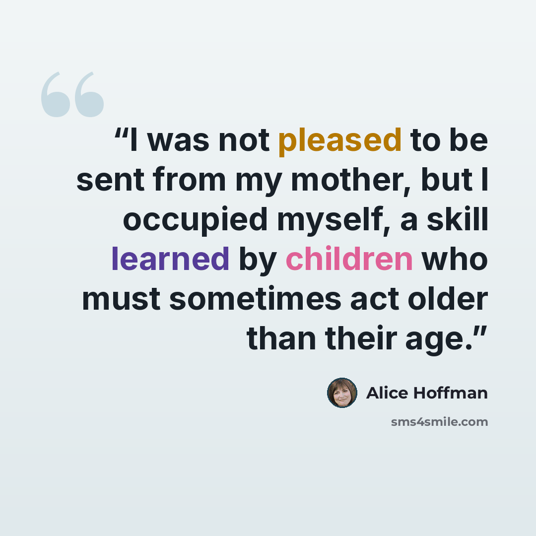 “I was not pleased to be sent from my mother, but I occupied myself, a skill learned by children who must sometimes act older than their age.” quote by Alice Hoffman