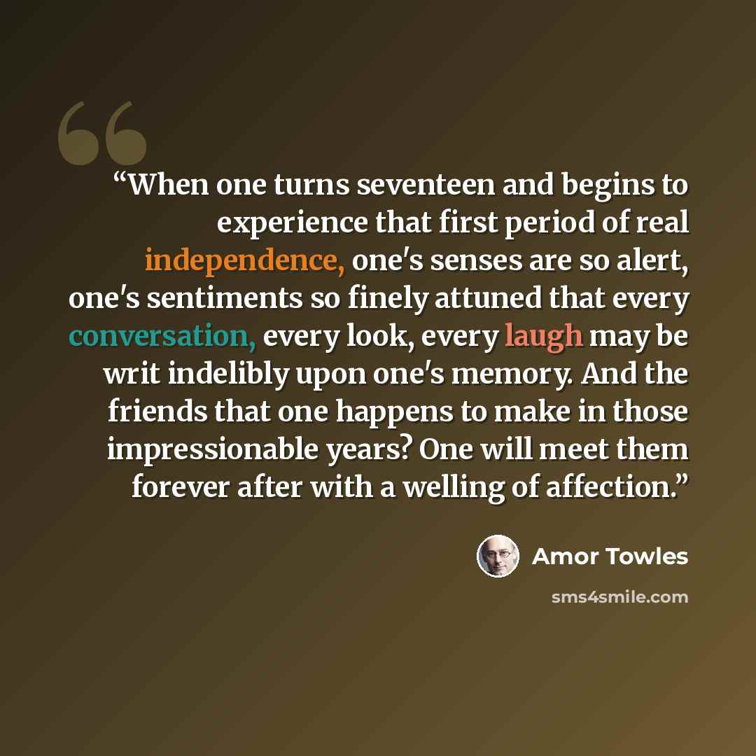 “When one turns seventeen and begins to experience that first period of real independence, one's senses are so alert, one's sentiments so finely attuned that every conversation, every look, every laugh may be writ indelibly upon one's memory. And the friends that one happens to make in those…” quote by Amor Towles