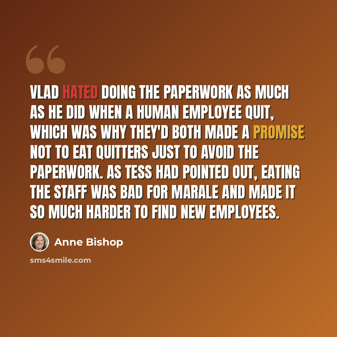 “Vlad hated doing the paperwork as much as he did when a human employee quit, which was why they'd both made a promise not to eat quitters just to avoid the paperwork. As Tess had pointed out, eating the staff was bad for marale and made it so much harder to find new employees.” quote by Anne Bishop