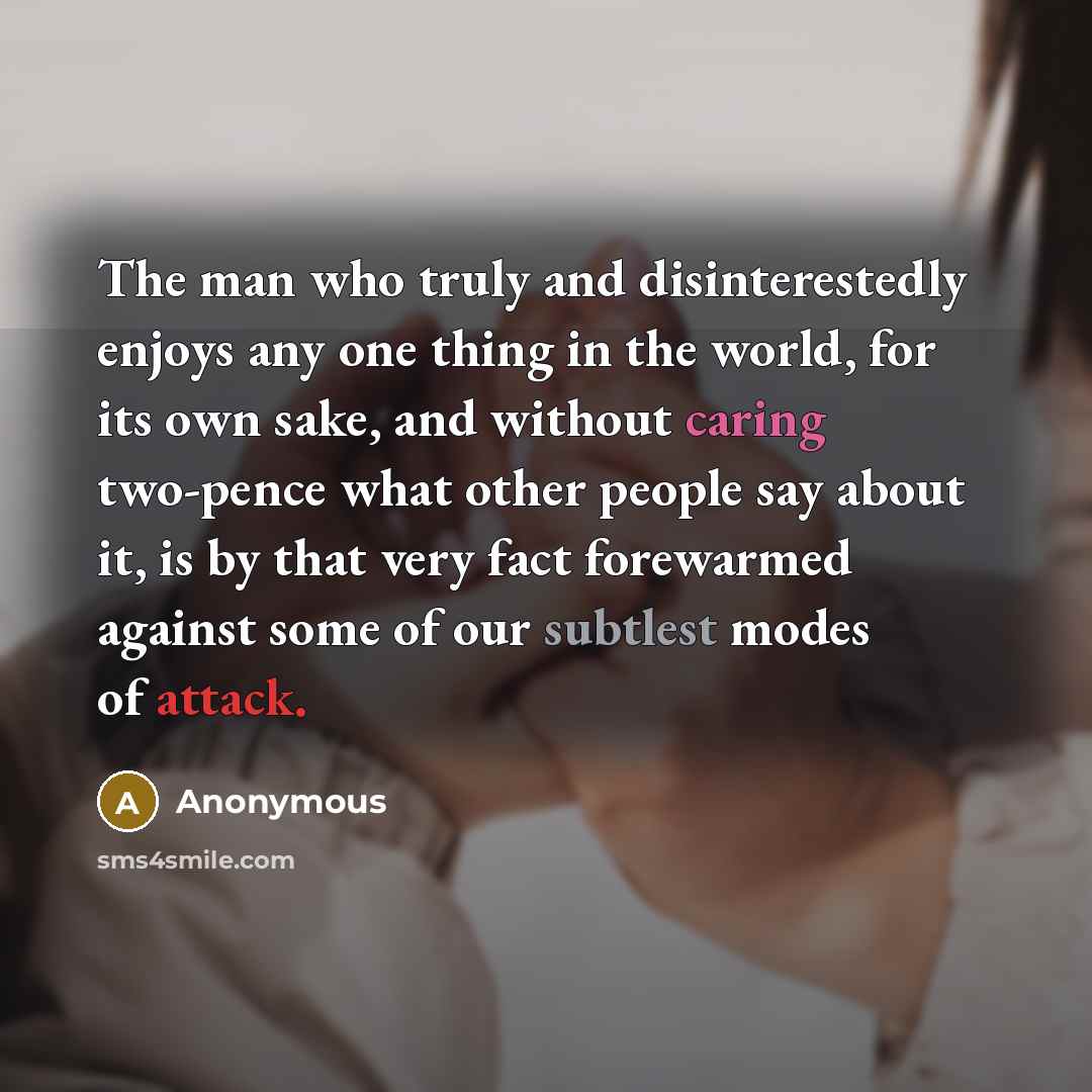 “The man who truly and disinterestedly enjoys any one thing in the world, for its own sake, and without caring two-pence what other people say about it, is by that very fact forewarmed against some of our subtlest modes of attack.” quote by Anonymous