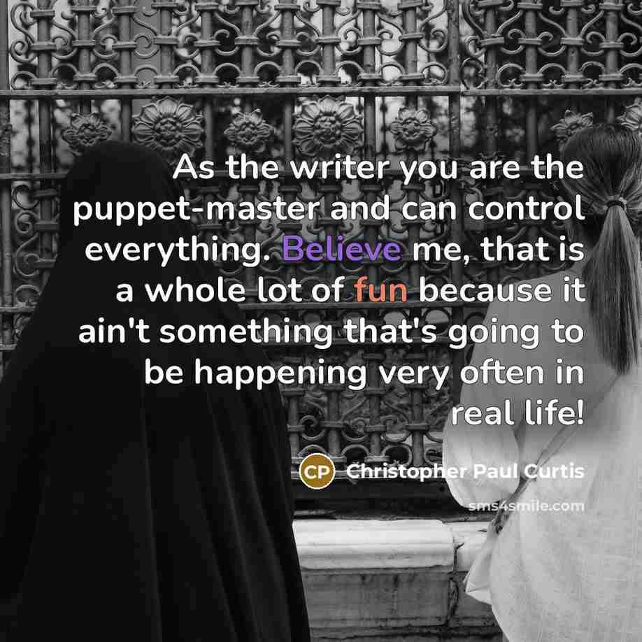 “As the writer you are the puppet-master and can control everything. Believe me, that is a whole lot of fun because it ain't something that's going to be happening very often in real life!” quote by Christopher Paul Curtis