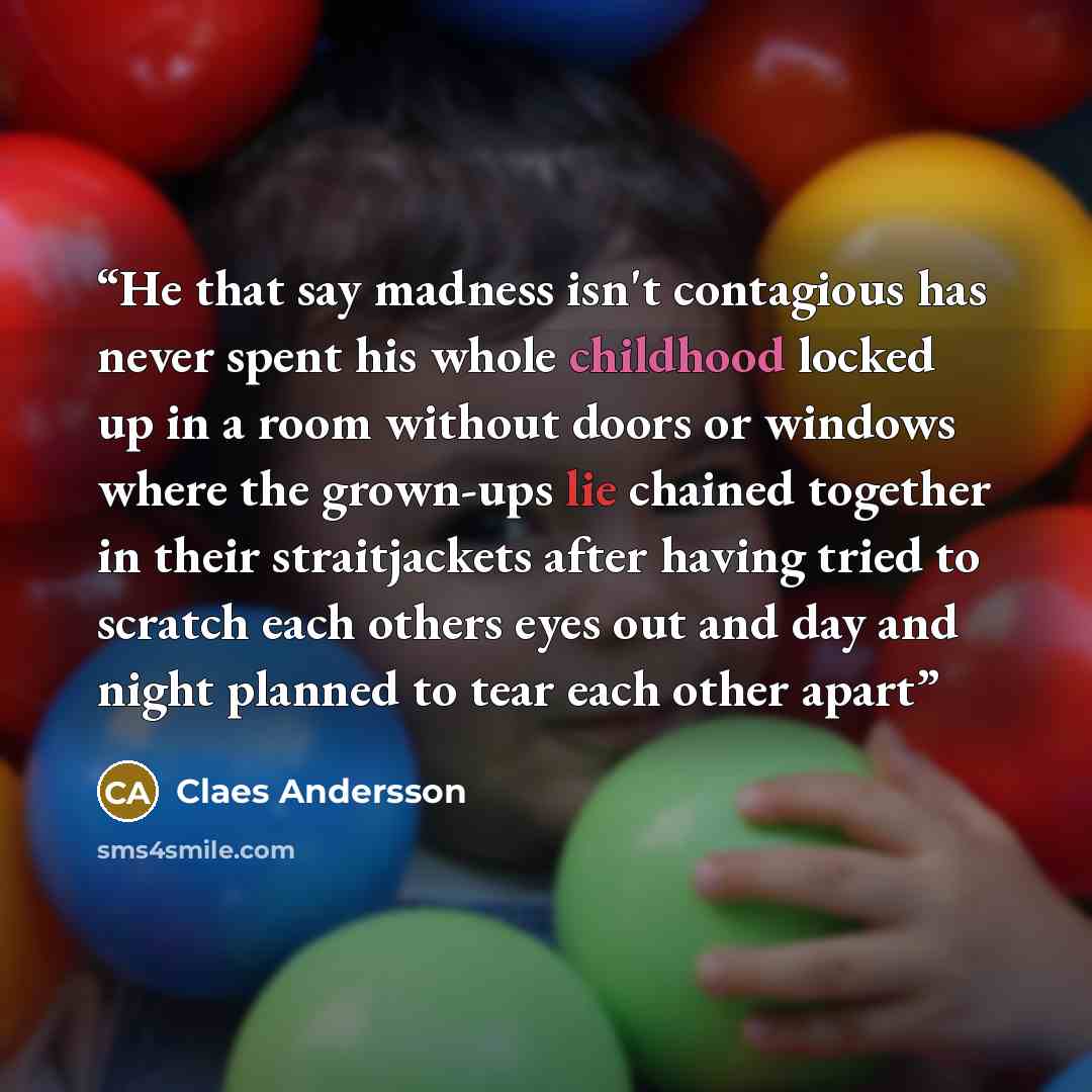 “He that say madness isn't contagious has never spent his whole childhood locked up in a room without doors or windows where the grown-ups lie chained together in their straitjackets after having tried to scratch each others eyes out and day and night planned to tear each other apart” quote by Claes Andersson