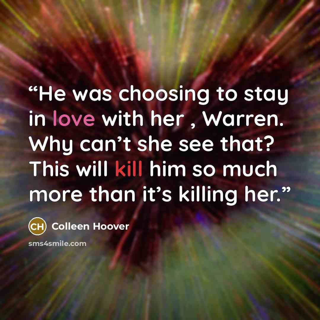 “He was choosing to stay in love with her , Warren. Why can’t she see that? This will kill him so much more than it’s killing her.” quote by Colleen Hoover