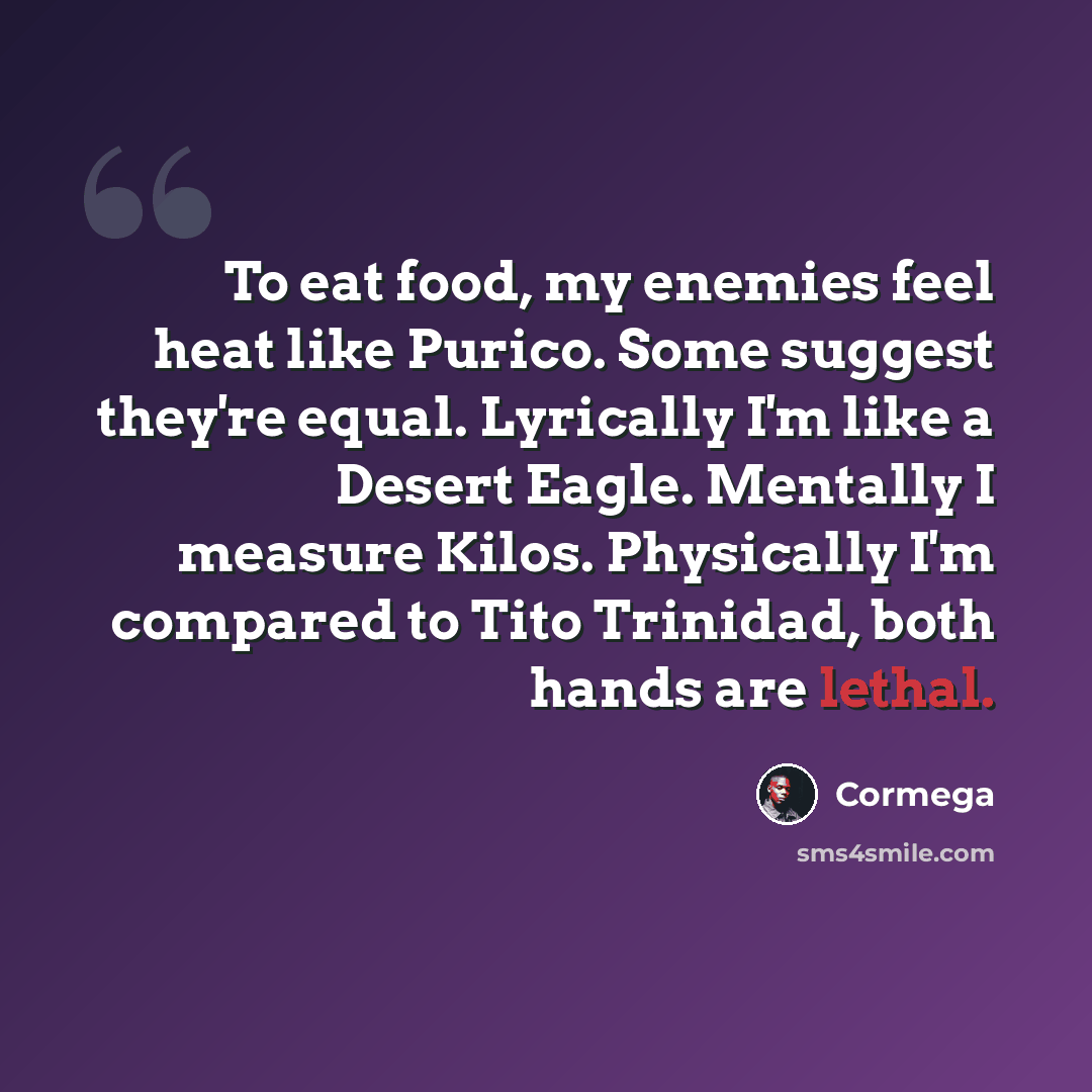 “To eat food, my enemies feel heat like Purico. Some suggest they're equal. Lyrically I'm like a Desert Eagle. Mentally I measure Kilos. Physically I'm compared to Tito Trinidad, both hands are lethal.” quote by Cormega