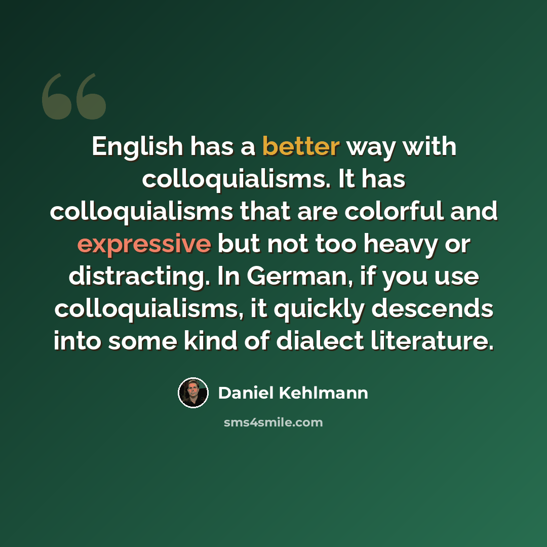 “English has a better way with colloquialisms. It has colloquialisms that are colorful and expressive but not too heavy or distracting. In German, if you use colloquialisms, it quickly descends into some kind of dialect literature.” quote by Daniel Kehlmann