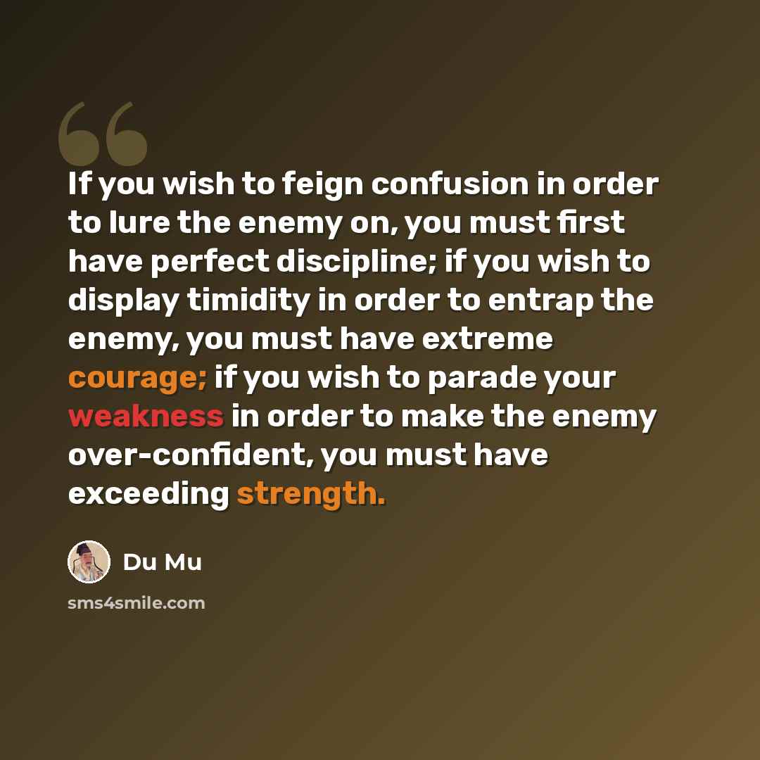 “If you wish to feign confusion in order to lure the enemy on, you must first have perfect discipline; if you wish to display timidity in order to entrap the enemy, you must have extreme courage; if you wish to parade your weakness in order to make the enemy over-confident, you must have exceeding…” quote by Du Mu