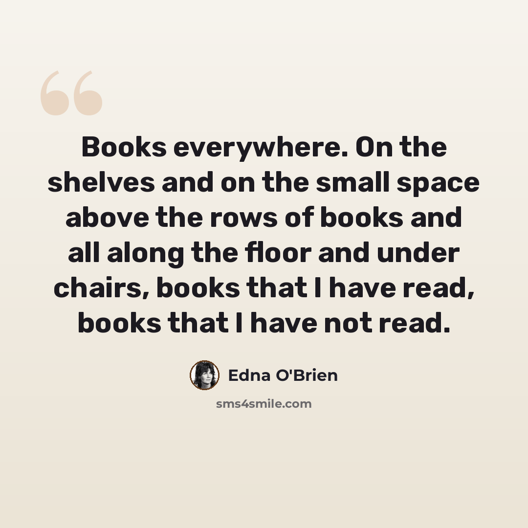 “Books everywhere. On the shelves and on the small space above the rows of books and all along the floor and under chairs, books that I have read, books that I have not read.” quote by Edna O'Brien