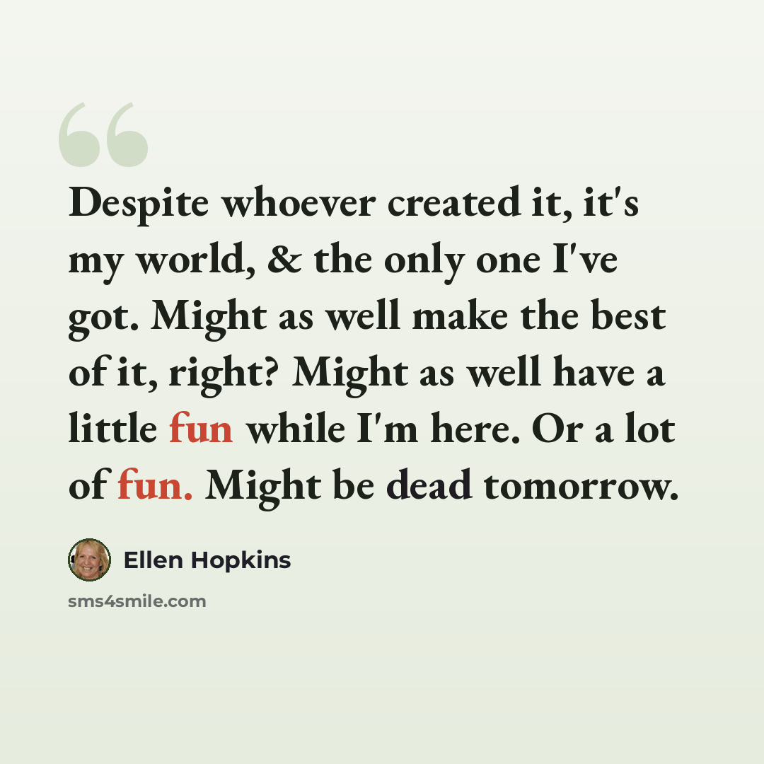 “Despite whoever created it, it's my world, & the only one I've got. Might as well make the best of it, right? Might as well have a little fun while I'm here. Or a lot of fun. Might be dead tomorrow.” quote by Ellen Hopkins