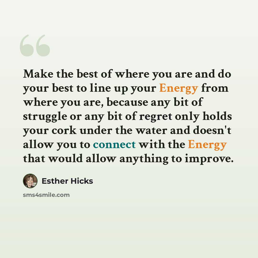 “Make the best of where you are and do your best to line up your Energy from where you are, because any bit of struggle or any bit of regret only holds your cork under the water and doesn't allow you to connect with the Energy that would allow anything to improve.” quote by Esther Hicks