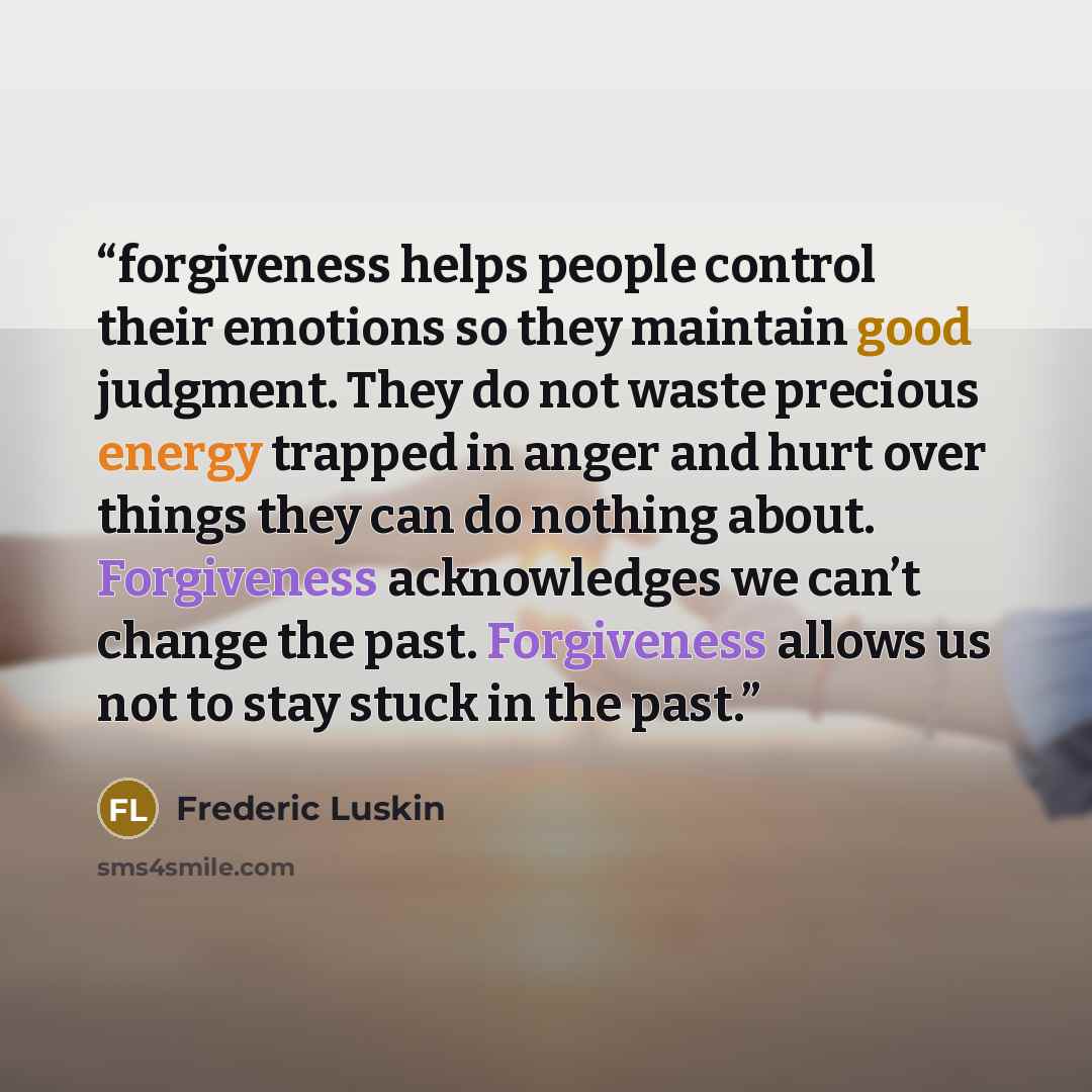 “forgiveness helps people control their emotions so they maintain good judgment. They do not waste precious energy trapped in anger and hurt over things they can do nothing about. Forgiveness acknowledges we can’t change the past. Forgiveness allows us not to stay stuck in the past.” quote by Frederic Luskin
