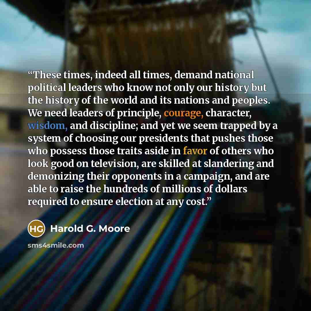 “These times, indeed all times, demand national political leaders who know not only our history but the history of the world and its nations and peoples. We need leaders of principle, courage, character, wisdom, and discipline; and yet we seem trapped by a system of choosing our presidents that…” quote by Harold G. Moore
