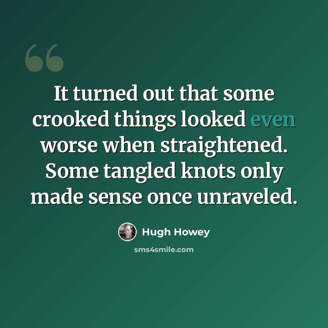 “It turned out that some crooked things looked even worse when straightened. Some tangled knots only made sense once unraveled.” quote by Hugh Howey