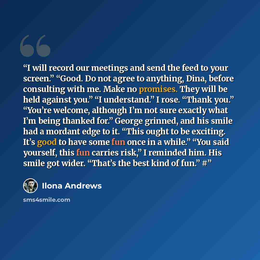 “I will record our meetings and send the feed to your screen.” “Good. Do not agree to anything, Dina, before consulting with me. Make no promises. They will be held against you.” “I understand.” I rose. “Thank you.” “You’re welcome, although I’m not sure exactly what I’m being thanked for.” George…” quote by Ilona Andrews