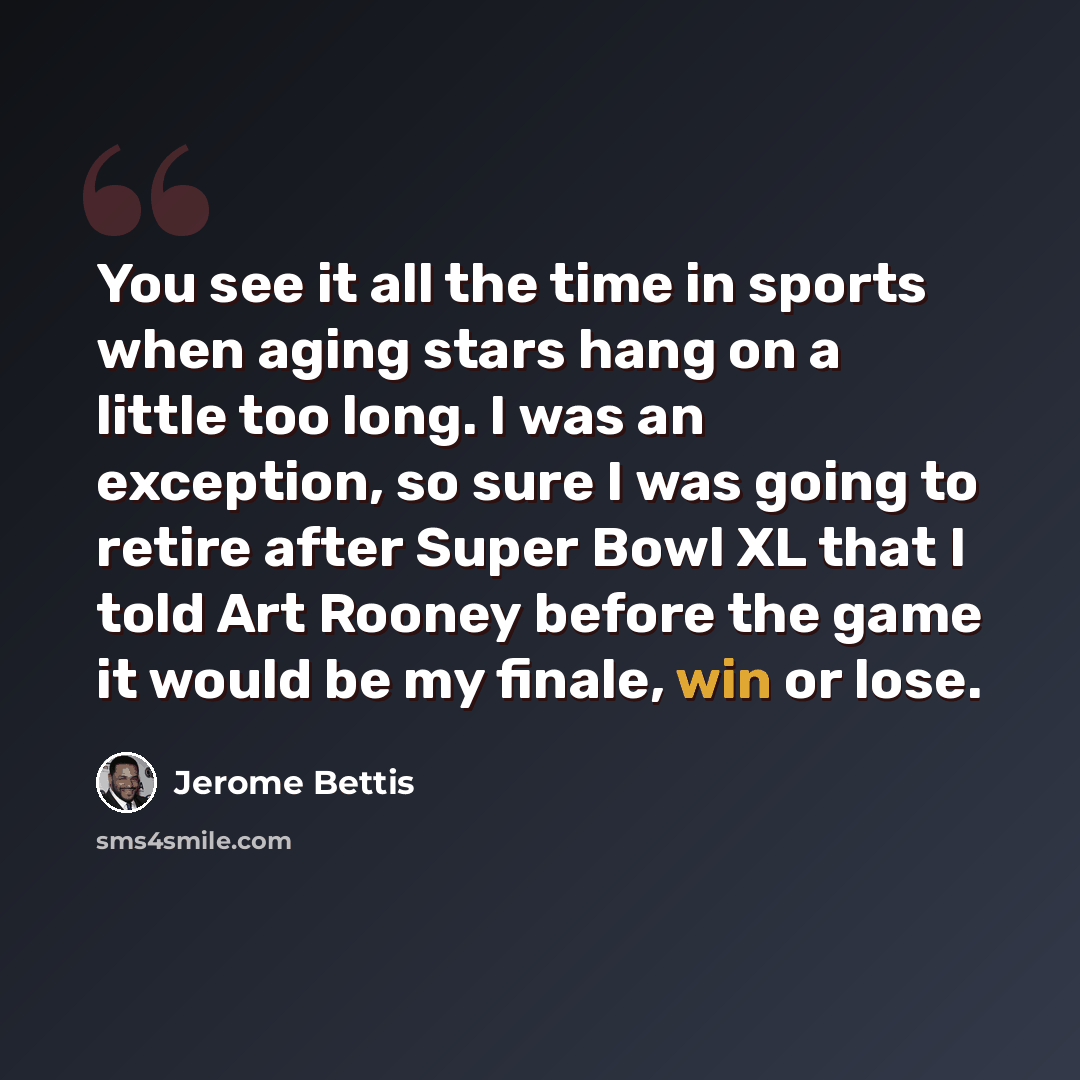 “You see it all the time in sports when aging stars hang on a little too long. I was an exception, so sure I was going to retire after Super Bowl XL that I told Art Rooney before the game it would be my finale, win or lose.” quote by Jerome Bettis