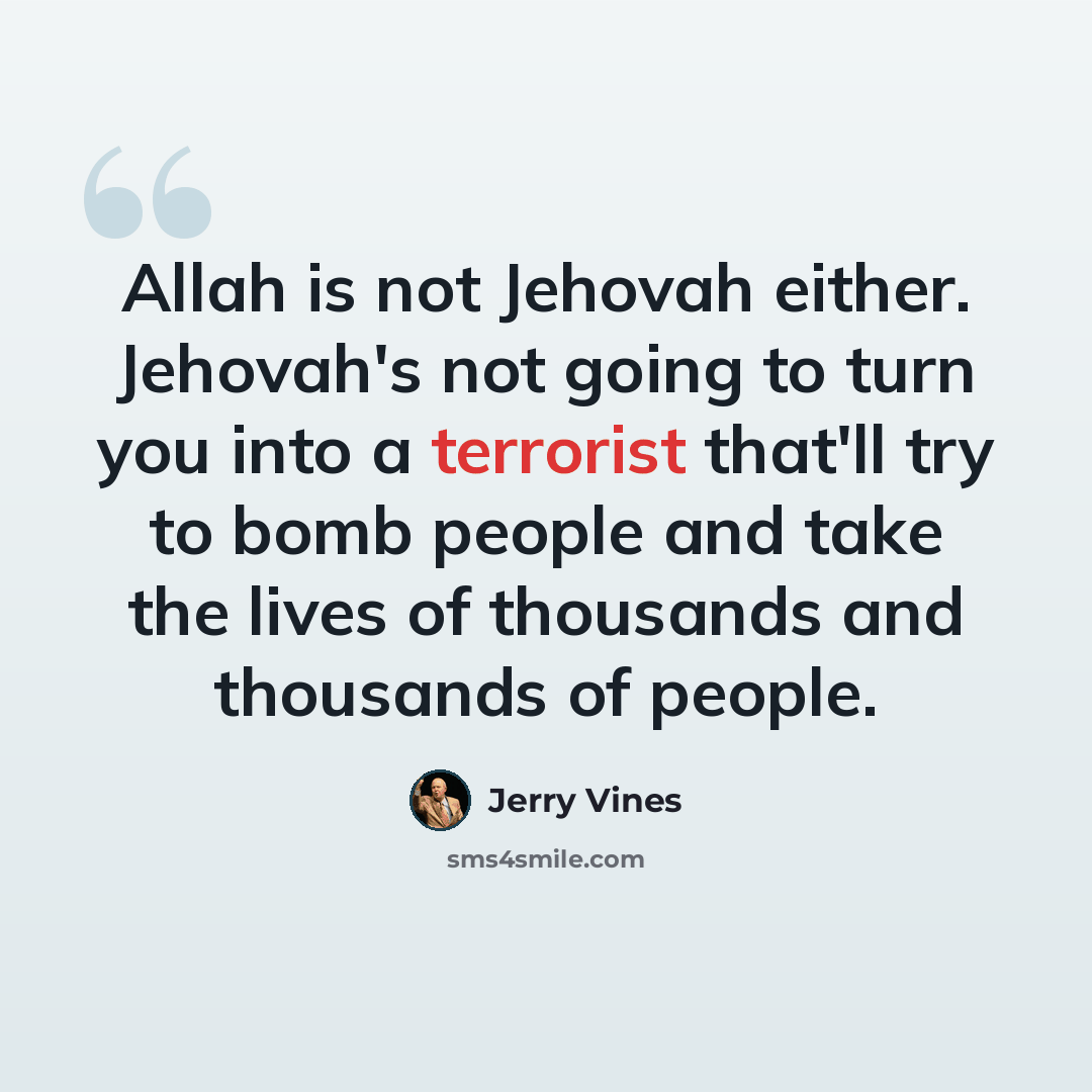 “Allah is not Jehovah either. Jehovah's not going to turn you into a terrorist that'll try to bomb people and take the lives of thousands and thousands of people.” quote by Jerry Vines