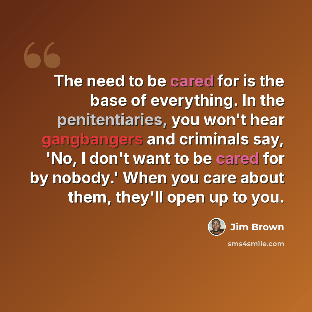 “The need to be cared for is the base of everything. In the penitentiaries, you won't hear gangbangers and criminals say, 'No, I don't want to be cared for by nobody.' When you care about them, they'll open up to you.” quote by Jim Brown
