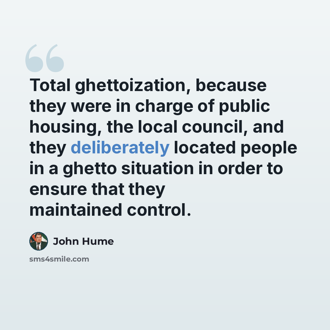 “Total ghettoization, because they were in charge of public housing, the local council, and they deliberately located people in a ghetto situation in order to ensure that they maintained control.” quote by John Hume