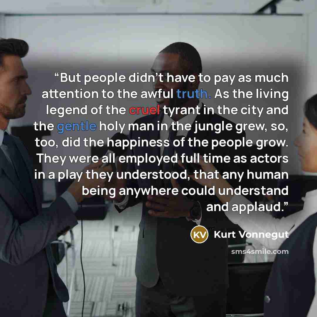 “But people didn't have to pay as much attention to the awful truth. As the living legend of the cruel tyrant in the city and the gentle holy man in the jungle grew, so, too, did the happiness of the people grow. They were all employed full time as actors in a play they understood, that any human…” quote by Kurt Vonnegut