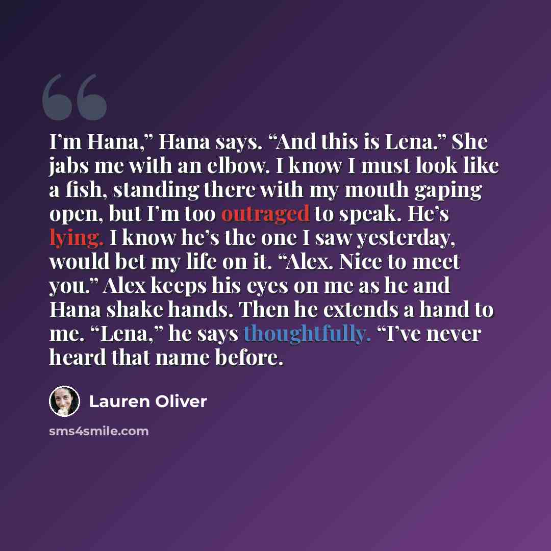 “I’m Hana,” Hana says. “And this is Lena.” She jabs me with an elbow. I know I must look like a fish, standing there with my mouth gaping open, but I’m too outraged to speak. He’s lying. I know he’s the one I saw yesterday, would bet my life on it. “Alex. Nice to meet you.” Alex keeps his eyes on…” quote by Lauren Oliver