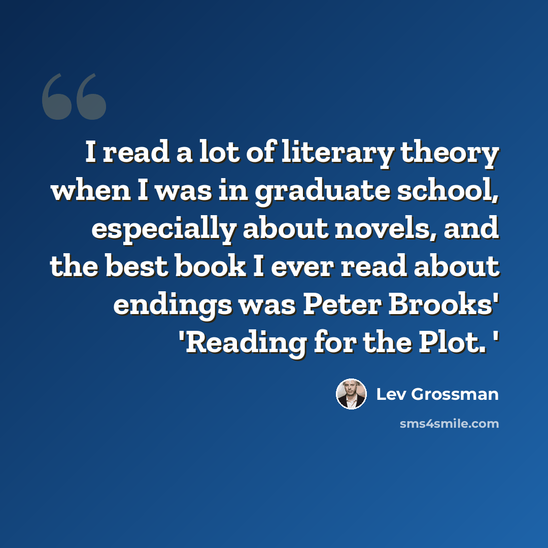“I read a lot of literary theory when I was in graduate school, especially about novels, and the best book I ever read about endings was Peter Brooks' 'Reading for the Plot. '” quote by Lev Grossman