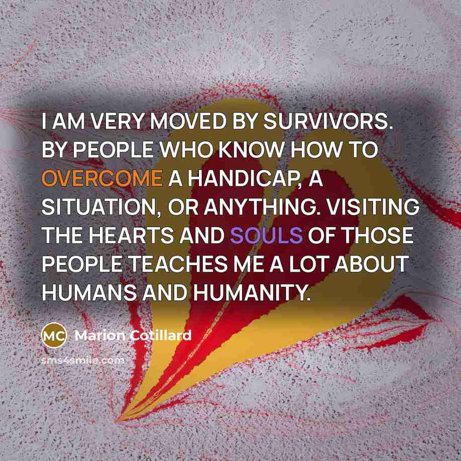 “I AM VERY MOVED BY SURVIVORS. BY PEOPLE WHO KNOW HOW TO OVERCOME A HANDICAP, A SITUATION, OR ANYTHING. VISITING THE HEARTS AND SOULS OF THOSE PEOPLE TEACHES ME A LOT ABOUT HUMANS AND HUMANITY.” quote by Marion Cotillard