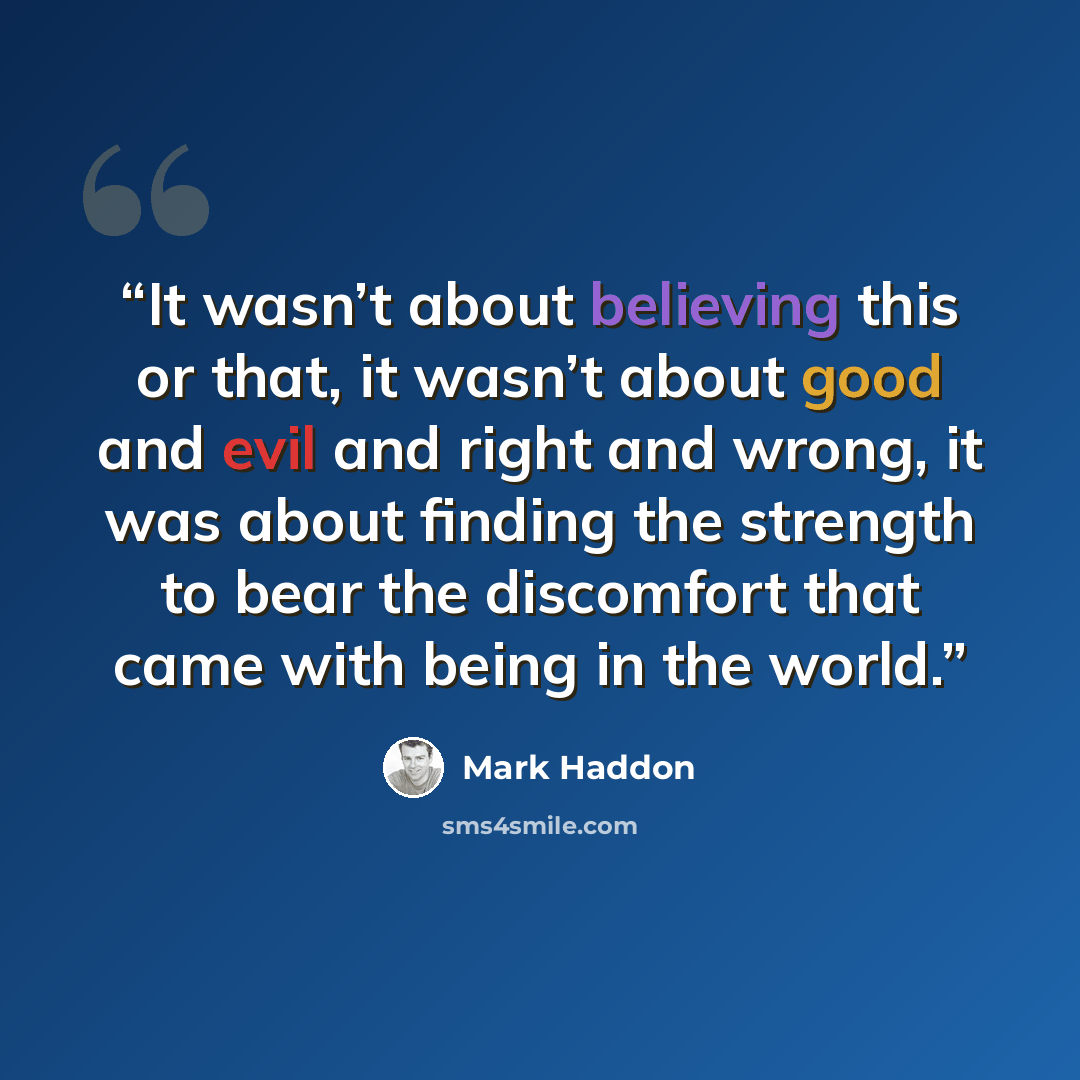 “It wasn’t about believing this or that, it wasn’t about good and evil and right and wrong, it was about finding the strength to bear the discomfort that came with being in the world.” quote by Mark Haddon