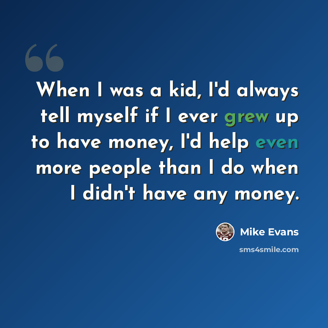 “When I was a kid, I'd always tell myself if I ever grew up to have money, I'd help even more people than I do when I didn't have any money.” quote by Mike Evans