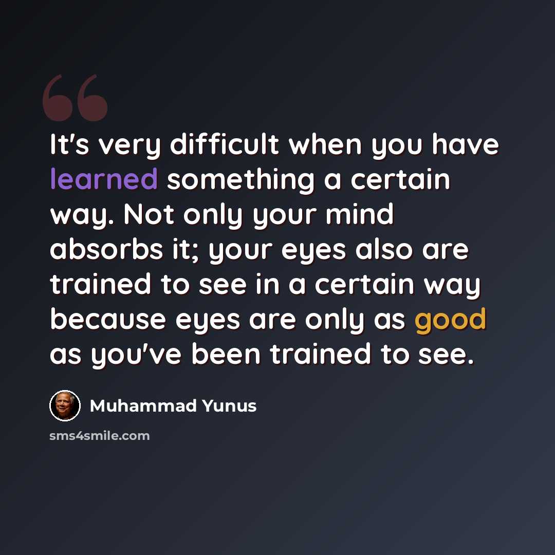 “It's very difficult when you have learned something a certain way. Not only your mind absorbs it; your eyes also are trained to see in a certain way because eyes are only as good as you've been trained to see.” quote by Muhammad Yunus