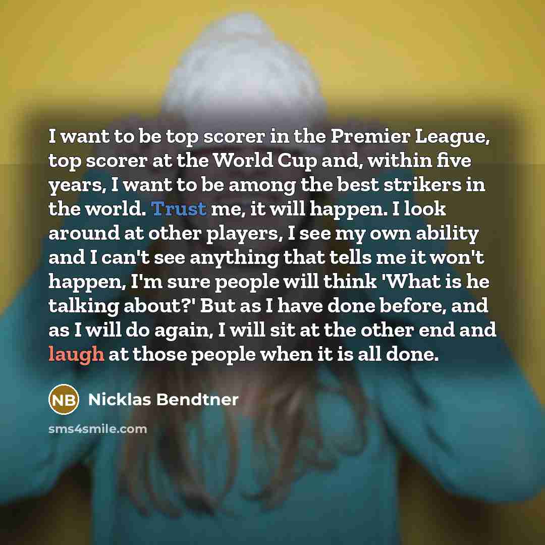 “I want to be top scorer in the Premier League, top scorer at the World Cup and, within five years, I want to be among the best strikers in the world. Trust me, it will happen. I look around at other players, I see my own ability and I can't see anything that tells me it won't happen, I'm sure…” quote by Nicklas Bendtner