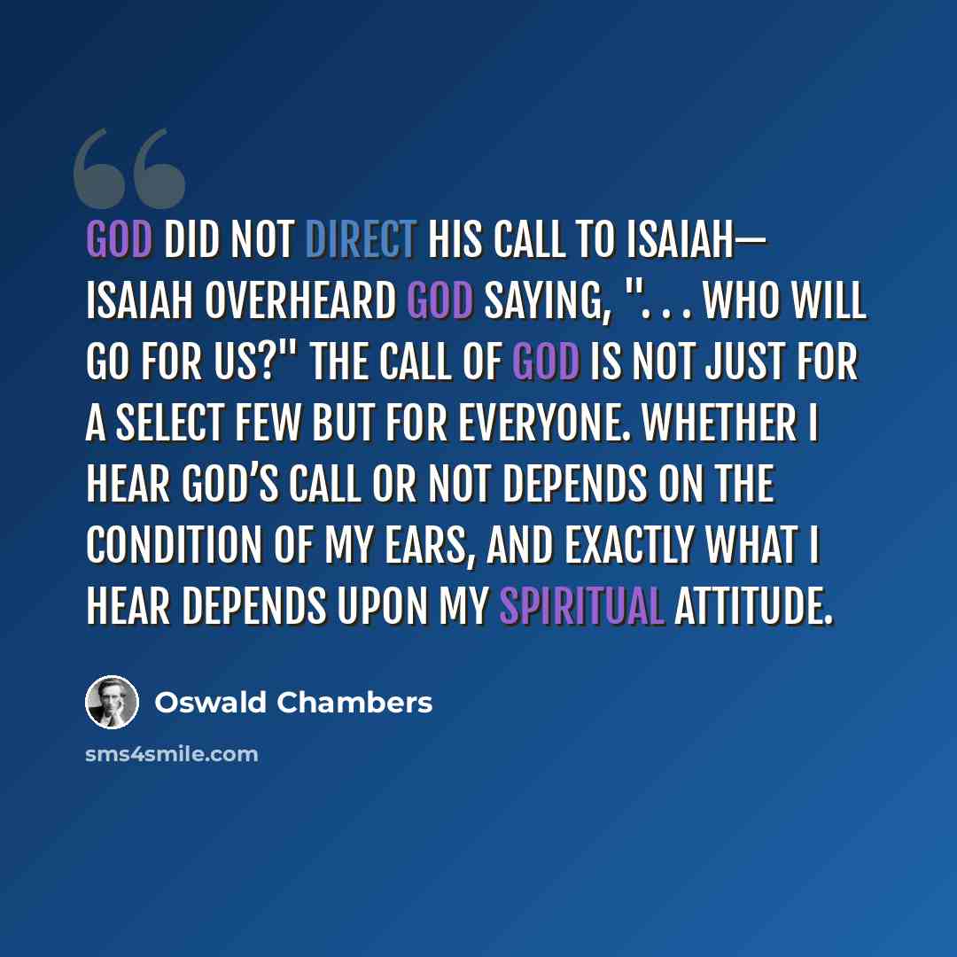 “God did not direct His call to Isaiah— Isaiah overheard God saying, ". . . who will go for Us?" The call of God is not just for a select few but for everyone. Whether I hear God’s call or not depends on the condition of my ears, and exactly what I hear depends upon my spiritual attitude.” quote by Oswald Chambers