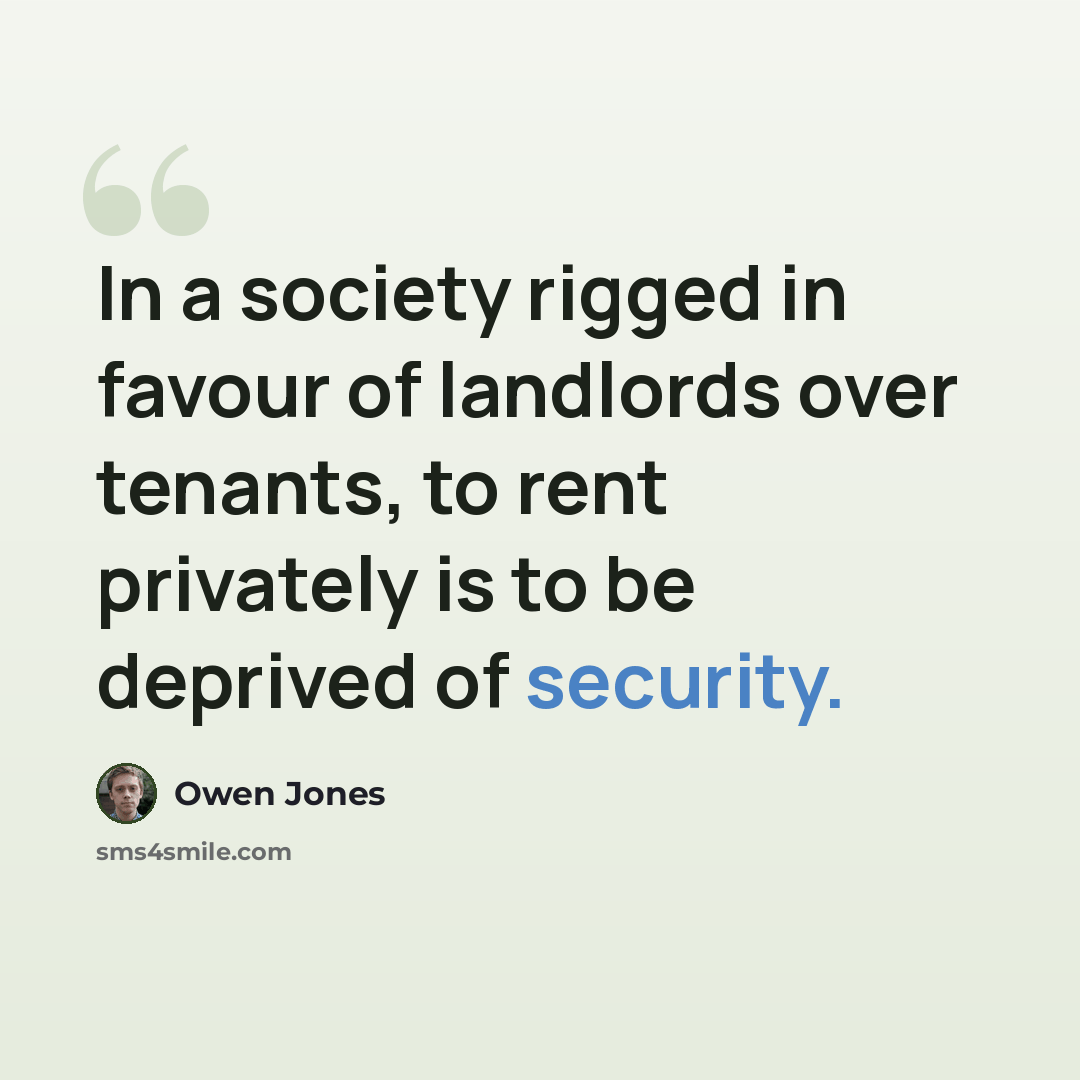 “In a society rigged in favour of landlords over tenants, to rent privately is to be deprived of security.” quote by Owen Jones