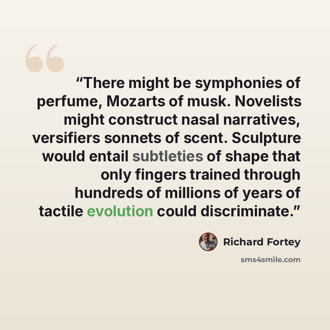 “There might be symphonies of perfume, Mozarts of musk. Novelists might construct nasal narratives, versifiers sonnets of scent. Sculpture would entail subtleties of shape that only fingers trained through hundreds of millions of years of tactile evolution could discriminate.” quote by Richard Fortey
