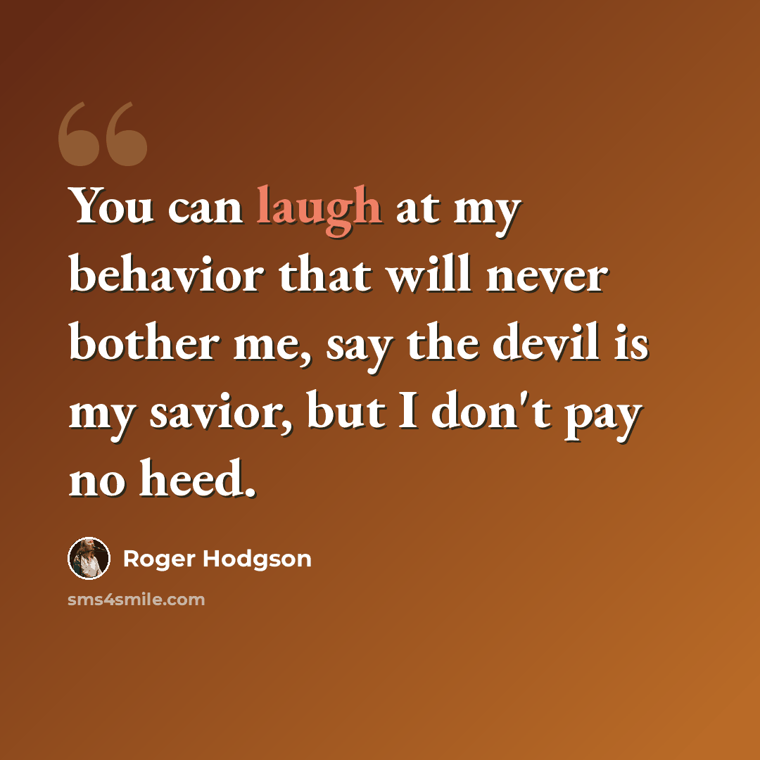 “You can laugh at my behavior that will never bother me, say the devil is my savior, but I don't pay no heed.” quote by Roger Hodgson
