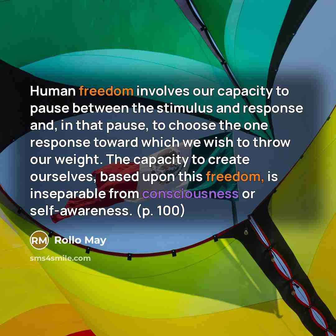 “Human freedom involves our capacity to pause between the stimulus and response and, in that pause, to choose the one response toward which we wish to throw our weight. The capacity to create ourselves, based upon this freedom, is inseparable from consciousness or self-awareness. (p. 100)” quote by Rollo May