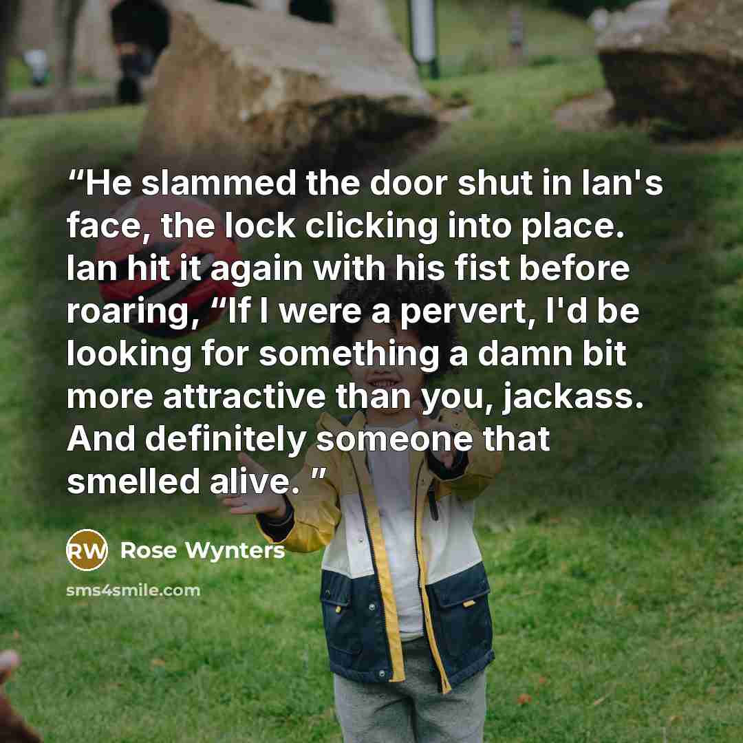 “He slammed the door shut in Ian's face, the lock clicking into place. Ian hit it again with his fist before roaring, “If I were a pervert, I'd be looking for something a damn bit more attractive than you, jackass. And definitely someone that smelled alive.” quote by Rose Wynters