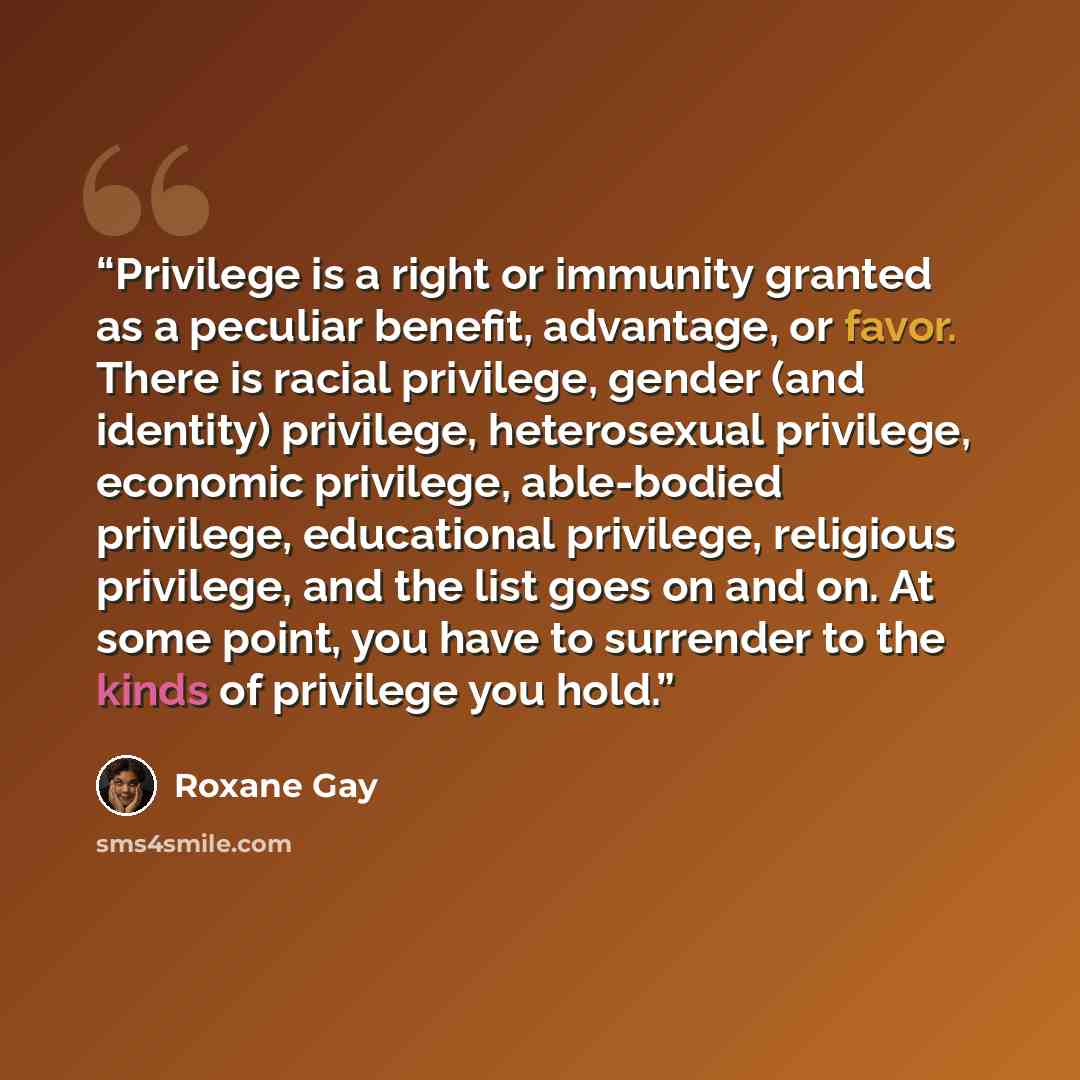 “Privilege is a right or immunity granted as a peculiar benefit, advantage, or favor. There is racial privilege, gender (and identity) privilege, heterosexual privilege, economic privilege, able-bodied privilege, educational privilege, religious privilege, and the list goes on and on. At some…” quote by Roxane Gay