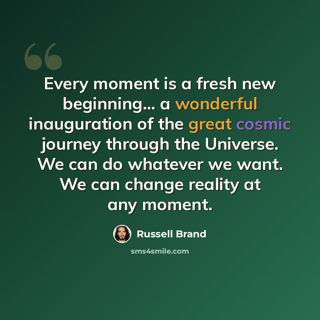 “Every moment is a fresh new beginning... a wonderful inauguration of the great cosmic journey through the Universe. We can do whatever we want. We can change reality at any moment.” quote by Russell Brand