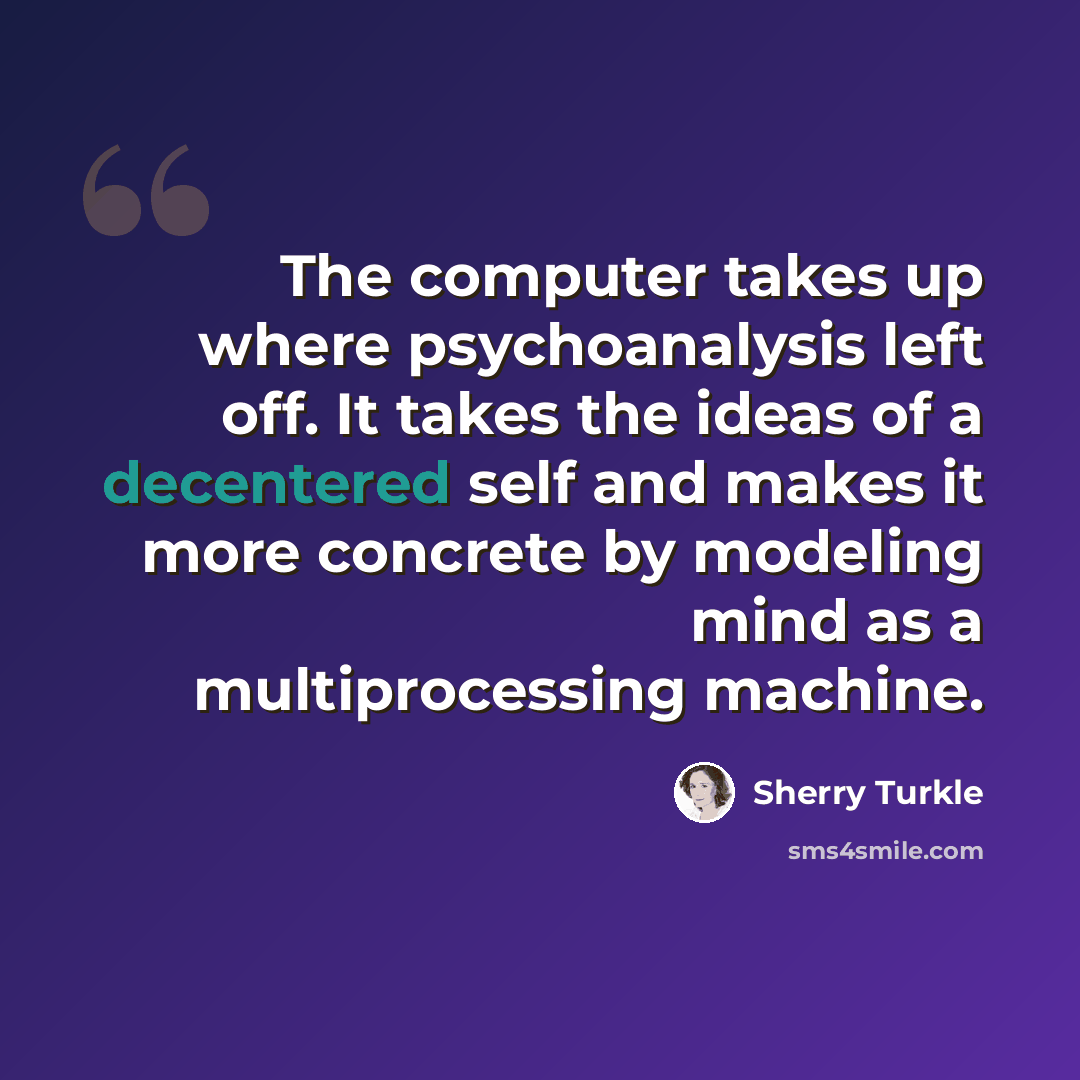 “The computer takes up where psychoanalysis left off. It takes the ideas of a decentered self and makes it more concrete by modeling mind as a multiprocessing machine.” quote by Sherry Turkle