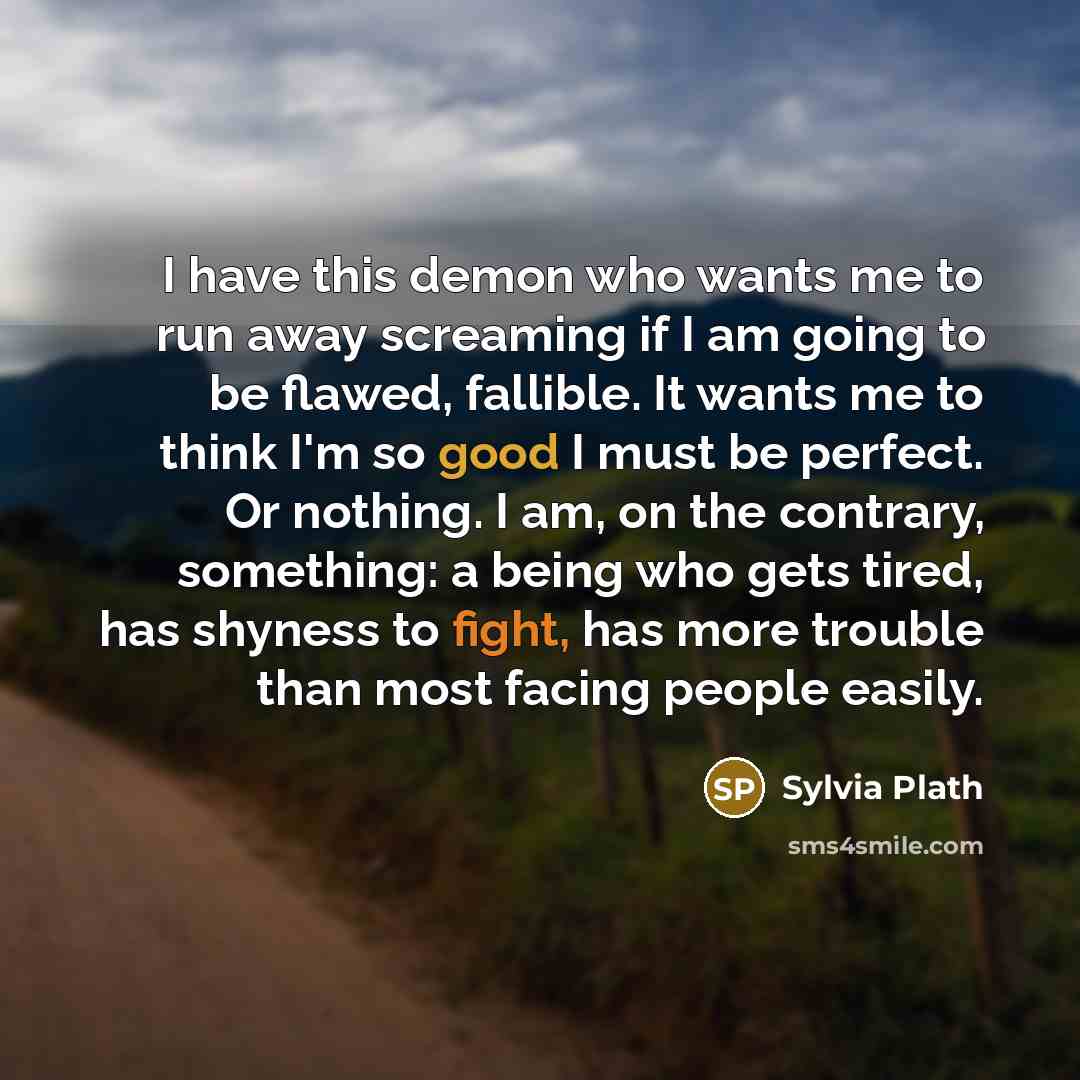 “I have this demon who wants me to run away screaming if I am going to be flawed, fallible. It wants me to think I'm so good I must be perfect. Or nothing. I am, on the contrary, something: a being who gets tired, has shyness to fight, has more trouble than most facing people easily.” quote by Sylvia Plath