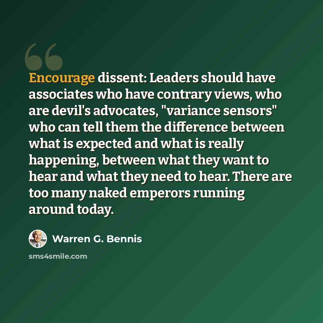 “Encourage dissent: Leaders should have associates who have contrary views, who are devil's advocates, "variance sensors" who can tell them the difference between what is expected and what is really happening, between what they want to hear and what they need to hear. There are too many naked…” quote by Warren G. Bennis
